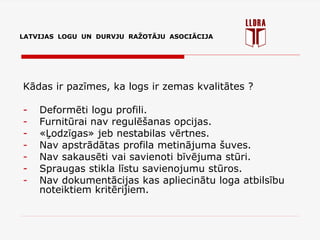 LATVIJAS LOGU UN DURVJU RAŽOTĀJU ASOCIĀCIJA
Kādas ir pazīmes, ka logs ir zemas kvalitātes ?
- Deformēti logu profili.
- Furnitūrai nav regulēšanas opcijas.
- «Ļodzīgas» jeb nestabilas vērtnes.
- Nav apstrādātas profila metinājuma šuves.
- Nav sakausēti vai savienoti bīvējuma stūri.
- Spraugas stikla līstu savienojumu stūros.
- Nav dokumentācijas kas apliecinātu loga atbilsību
noteiktiem kritērijiem.
 