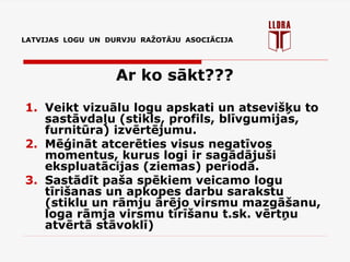 LATVIJAS LOGU UN DURVJU RAŽOTĀJU ASOCIĀCIJA
Ar ko sākt???
1. Veikt vizuālu logu apskati un atsevišķu to
sastāvdaļu (stikls, profils, blīvgumijas,
furnitūra) izvērtējumu.
2. Mēģināt atcerēties visus negatīvos
momentus, kurus logi ir sagādājuši
ekspluatācijas (ziemas) periodā.
3. Sastādīt paša spēkiem veicamo logu
tīrišanas un apkopes darbu sarakstu
(stiklu un rāmju ārējo virsmu mazgāšanu,
loga rāmja virsmu tīrīšanu t.sk. vērtņu
atvērtā stāvoklī)
 