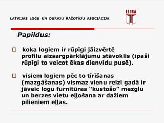 LATVIJAS LOGU UN DURVJU RAŽOTĀJU ASOCIĀCIJA
Papildus:
 koka logiem ir rūpīgi jāizvērtē
profilu aizsargpārklājumu stāvoklis (īpaši
rūpīgi to veicot ēkas dienvidu pusē).
 visiem logiem pēc to tīrīšanas
(mazgāšanas) vismaz vienu reizi gadā ir
jāveic logu furnitūras “kustošo” mezglu
un berzes vietu eļļošana ar dažiem
pilieniem eļļas.
 