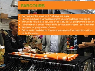 PARCOURS
 Rencontre inter services à l'initiative du maire
 Service juridique a lancé rapidement une consultation pour un Be
 Travail de l'élu et des services avec le BE sur un programme d'action
 Concertation a pris la forme d'une consultation auprès des habitants
 Adoption du programme d'action
 Décision de candidature à la reconnaissance 6 mois après le début
de la démarche.
 