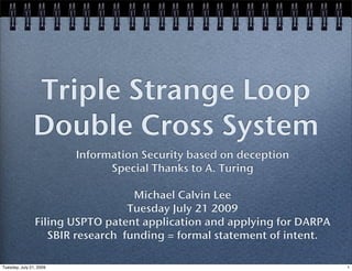 Triple Strange Loop
               Double Cross System
                         Information Security based on deception
                               Special Thanks to A. Turing

                                   Michael Calvin Lee
                                  Tuesday July 21 2009
                Filing USPTO patent application and applying for DARPA
                   SBIR research funding = formal statement of intent.

Tuesday, July 21, 2009                                                   1
 