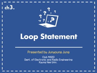 Loop Statement
Presented by Junyoung Jung
Club MARO
Dept. of Electronic and Radio Engineering
Kyung Hee Univ.
ch3.
 