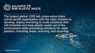 endplasticwaste.org
The largest global, CEO led, cross-value chain,
not-for-profit organization with the clear mission to
develop, deploy and bring to scale solutions that
will minimize and keep plastic waste out of the
environment while promoting solutions for used
plastics, including reuse, recovery, and recycling
 