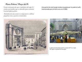 Plana Palma/ Plaça del Pi Existe constancia de que a mediados del siglo X existía una basílica que se demolió para construir la actual iglesia gótica.  Alrededor de este centro se empezaron a edificar pequeñas casa y puestos comerciales.  Una parte de este burgo estaba ocupada por la judería (call), mencionada por primera vez en el 1082. La iglesia de Santa Maria del Pi y la plaza del Pi en el siglo XIX, según un grabado de Rouargue. 