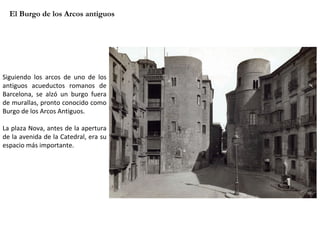 El Burgo de los Arcos antiguos Siguiendo los arcos de uno de los antiguos acueductos romanos de Barcelona, se alzó un burgo fuera de murallas, pronto conocido como Burgo de los Arcos Antiguos.  La plaza Nova, antes de la apertura de la avenida de la Catedral, era su espacio más importante. 