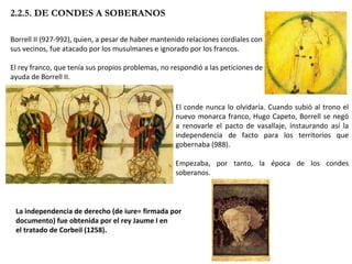 Borrell II (927-992), quien, a pesar de haber mantenido relaciones cordiales con sus vecinos, fue atacado por los musulmanes e ignorado por los francos. El rey franco, que tenía sus propios problemas, no respondió a las peticiones de ayuda de Borrell II.  2.2.5. DE CONDES A SOBERANOS El conde nunca lo olvidaría. Cuando subió al trono el nuevo monarca franco, Hugo Capeto, Borrell se negó a renovarle el pacto de vasallaje, instaurando así la independencia de facto para los territorios que gobernaba (988).  Empezaba, por tanto, la época de los condes soberanos. La independencia de derecho (de iure= firmada por documento) fue obtenida por el rey Jaume I en el tratado de Corbeil (1258). 