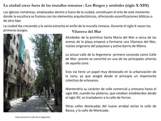 Las iglesias románicas, emplazadas dentro o fuera de la ciudad, constituyen el arte de este momento donde la escultura se fusiona con los elementos arquitectónicos, ofreciendo escenificaciones bíblicas o de otro tipo. La ciudad iba creciendo y le venía estrecho el anillo de la muralla romana. Durante el siglo X nacen los primeros burgos.  La ciudad crece fuera de las murallas romanas : Los Burgos y arrabales (siglo X-XIII)  Alrededor de la primitiva Santa Maria del Mar o cerca de las arenas de la playa empezó a formarse una Vilanova del Mar, núcleo originario del populoso y activo barrio de Ribera.  La actual calle de la Argenteria -primero conocida como Calle de Mar- pronto se convirtió en una de las principales arterias de aquella zona. Esta vía tiene un papel muy destacado en la urbanización de la zona, ya que acogió desde el principio un importante colectivo de artesanos.  Mantendría su carácter de calle comercial y artesana hasta el siglo XIX, cuando los plateros, que estaban establecidos desde el siglo XV, se trasladaron a la calle de Ferran. Otras calles destacadas del nuevo arrabal serían la calle de Basea, y la calle de Montcada. Vista actual de la calle de la Argenteria Vilanova del Mar 