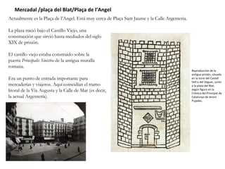 Mercadal /plaça del Blat/Plaça de l’Angel  Actualmente es la Plaça de l’Angel. Está muy cerca de Plaça Sant Jaume y la Calle Argenteria.  La plaza nació bajo el Castillo Viejo, una construcción que sirvió hasta mediados del siglo XIX de prisión.  El castillo viejo estaba construido sobre la puerta  Principalis Sinistra  de la antigua muralla romana. Era un punto de entrada importante para mercaderías y viajeros. Aquí coíncidían el tramo litoral de la Vía Augusta y la Calle de Mar (es decir, la actual Argentería).  Reproducción de la antigua prisión, situada en la torre del Castell Vell o del Veguer, junto a la plaza del Blat, según figura en la Crònica del Principat de Catalunya de Jeroni Pujades. 