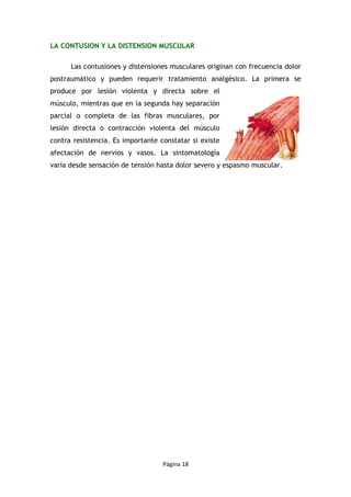 Página 18
LA CONTUSION Y LA DISTENSION MUSCULAR
Las contusiones y distensiones musculares originan con frecuencia dolor
postraumático y pueden requerir tratamiento analgésico. La primera se
produce por lesión violenta y directa sobre el
músculo, mientras que en la segunda hay separación
parcial o completa de las fibras musculares, por
lesión directa o contracción violenta del músculo
contra resistencia. Es importante constatar si existe
afectación de nervios y vasos. La sintomatología
varía desde sensación de tensión hasta dolor severo y espasmo muscular.
 
