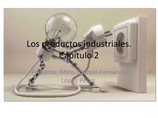 Los productos industriales.
Capítulo 2
Presenta: Mtro. Ramón Fernando
López Pérez.
 