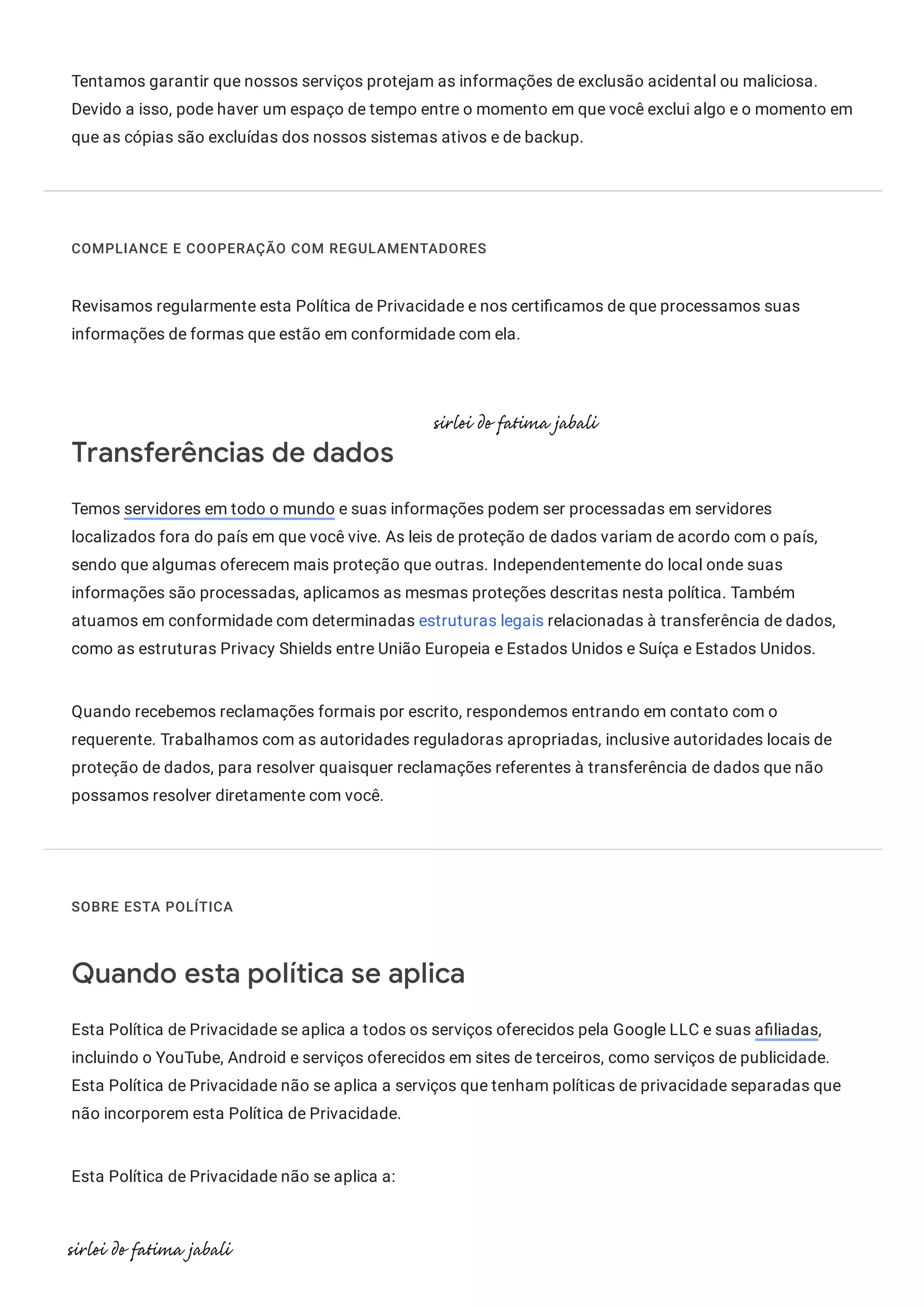 Tentamos garantir que nossos serviços protejam as informações de exclusão acidental ou maliciosa.
Devido a isso, pode haver um espaço de tempo entre o momento em que você exclui algo e o momento em
que as cópias são excluídas dos nossos sistemas ativos e de backup.
COMPLIANCE E COOPERAÇÃO COM REGULAMENTADORES
Revisamos regularmente esta Política de Privacidade e nos certi camos de que processamos suas
informações de formas que estão em conformidade com ela.
Transferências de dados
Temos servidores em todo o mundo e suas informações podem ser processadas em servidores
localizados fora do país em que você vive. As leis de proteção de dados variam de acordo com o país,
sendo que algumas oferecem mais proteção que outras. Independentemente do local onde suas
informações são processadas, aplicamos as mesmas proteções descritas nesta política. Também
atuamos em conformidade com determinadas estruturas legais relacionadas à transferência de dados,
como as estruturas Privacy Shields entre União Europeia e Estados Unidos e Suíça e Estados Unidos.
Quando recebemos reclamações formais por escrito, respondemos entrando em contato com o
requerente. Trabalhamos com as autoridades reguladoras apropriadas, inclusive autoridades locais de
proteção de dados, para resolver quaisquer reclamações referentes à transferência de dados que não
possamos resolver diretamente com você.
SOBRE ESTA POLÍTICA
Quando esta política se aplica
Esta Política de Privacidade se aplica a todos os serviços oferecidos pela Google LLC e suas a liadas,
incluindo o YouTube, Android e serviços oferecidos em sites de terceiros, como serviços de publicidade.
Esta Política de Privacidade não se aplica a serviços que tenham políticas de privacidade separadas que
não incorporem esta Política de Privacidade.
Esta Política de Privacidade não se aplica a:
 