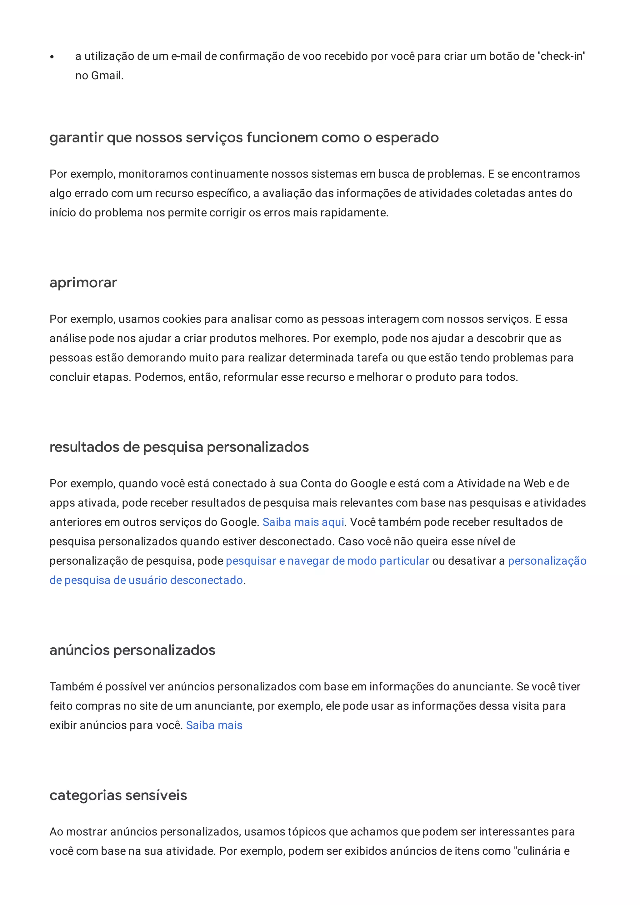 a utilização de um e-mail de con rmação de voo recebido por você para criar um botão de "check-in"
no Gmail.
garantir que nossos serviços funcionem como o esperado
Por exemplo, monitoramos continuamente nossos sistemas em busca de problemas. E se encontramos
algo errado com um recurso especí co, a avaliação das informações de atividades coletadas antes do
início do problema nos permite corrigir os erros mais rapidamente.
aprimorar
Por exemplo, usamos cookies para analisar como as pessoas interagem com nossos serviços. E essa
análise pode nos ajudar a criar produtos melhores. Por exemplo, pode nos ajudar a descobrir que as
pessoas estão demorando muito para realizar determinada tarefa ou que estão tendo problemas para
concluir etapas. Podemos, então, reformular esse recurso e melhorar o produto para todos.
resultados de pesquisa personalizados
Por exemplo, quando você está conectado à sua Conta do Google e está com a Atividade na Web e de
apps ativada, pode receber resultados de pesquisa mais relevantes com base nas pesquisas e atividades
anteriores em outros serviços do Google. Saiba mais aqui. Você também pode receber resultados de
pesquisa personalizados quando estiver desconectado. Caso você não queira esse nível de
personalização de pesquisa, pode pesquisar e navegar de modo particular ou desativar a personalização
de pesquisa de usuário desconectado.
anúncios personalizados
Também é possível ver anúncios personalizados com base em informações do anunciante. Se você tiver
feito compras no site de um anunciante, por exemplo, ele pode usar as informações dessa visita para
exibir anúncios para você. Saiba mais
categorias sensíveis
Ao mostrar anúncios personalizados, usamos tópicos que achamos que podem ser interessantes para
você com base na sua atividade. Por exemplo, podem ser exibidos anúncios de itens como "culinária e
 
