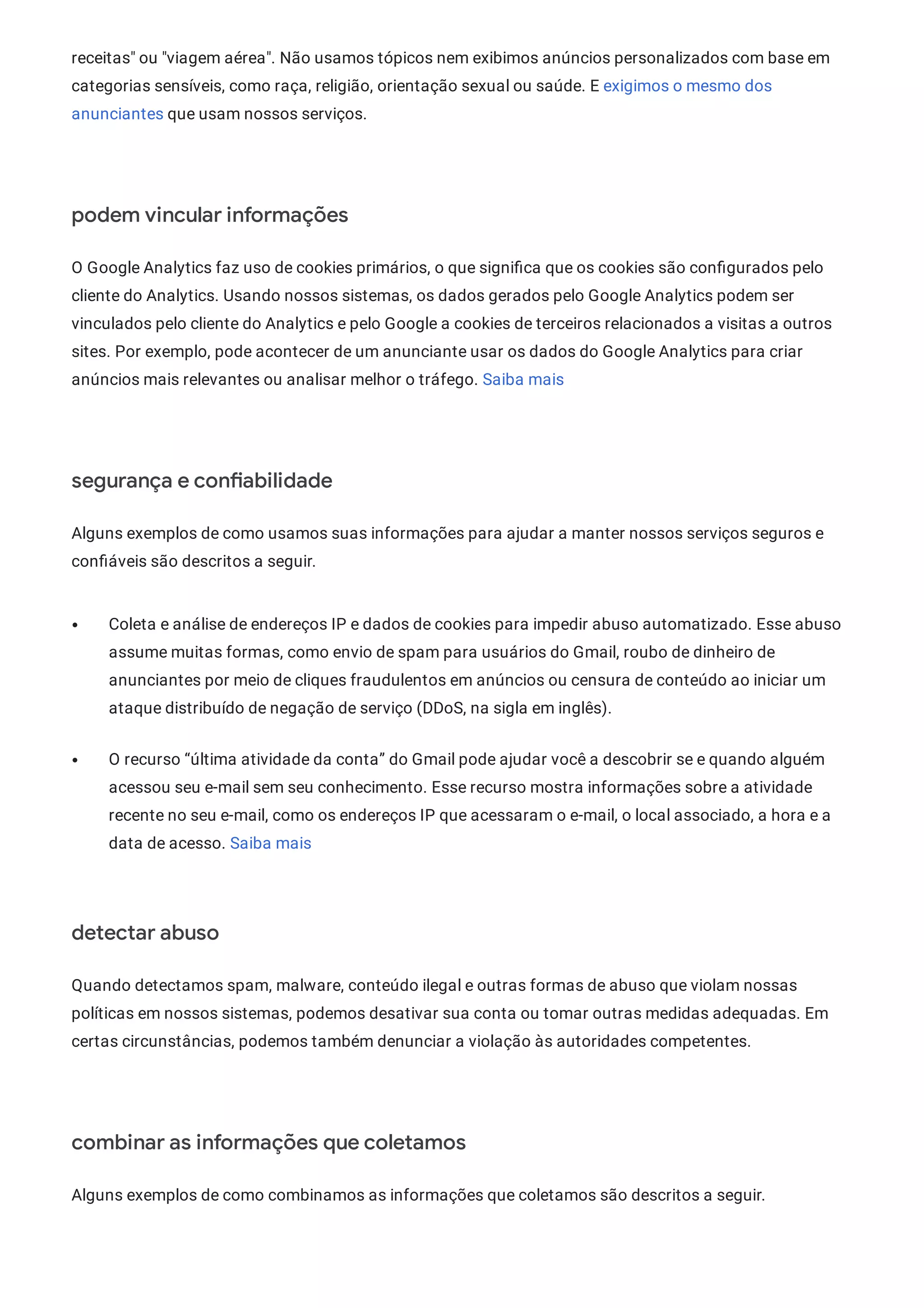 receitas" ou "viagem aérea". Não usamos tópicos nem exibimos anúncios personalizados com base em
categorias sensíveis, como raça, religião, orientação sexual ou saúde. E exigimos o mesmo dos
anunciantes que usam nossos serviços.
podem vincular informações
O Google Analytics faz uso de cookies primários, o que signi ca que os cookies são con gurados pelo
cliente do Analytics. Usando nossos sistemas, os dados gerados pelo Google Analytics podem ser
vinculados pelo cliente do Analytics e pelo Google a cookies de terceiros relacionados a visitas a outros
sites. Por exemplo, pode acontecer de um anunciante usar os dados do Google Analytics para criar
anúncios mais relevantes ou analisar melhor o tráfego. Saiba mais
segurança e con abilidade
Alguns exemplos de como usamos suas informações para ajudar a manter nossos serviços seguros e
con áveis são descritos a seguir.
Coleta e análise de endereços IP e dados de cookies para impedir abuso automatizado. Esse abuso
assume muitas formas, como envio de spam para usuários do Gmail, roubo de dinheiro de
anunciantes por meio de cliques fraudulentos em anúncios ou censura de conteúdo ao iniciar um
ataque distribuído de negação de serviço (DDoS, na sigla em inglês).
O recurso “última atividade da conta” do Gmail pode ajudar você a descobrir se e quando alguém
acessou seu e-mail sem seu conhecimento. Esse recurso mostra informações sobre a atividade
recente no seu e-mail, como os endereços IP que acessaram o e-mail, o local associado, a hora e a
data de acesso. Saiba mais
detectar abuso
Quando detectamos spam, malware, conteúdo ilegal e outras formas de abuso que violam nossas
políticas em nossos sistemas, podemos desativar sua conta ou tomar outras medidas adequadas. Em
certas circunstâncias, podemos também denunciar a violação às autoridades competentes.
combinar as informações que coletamos
Alguns exemplos de como combinamos as informações que coletamos são descritos a seguir.
 