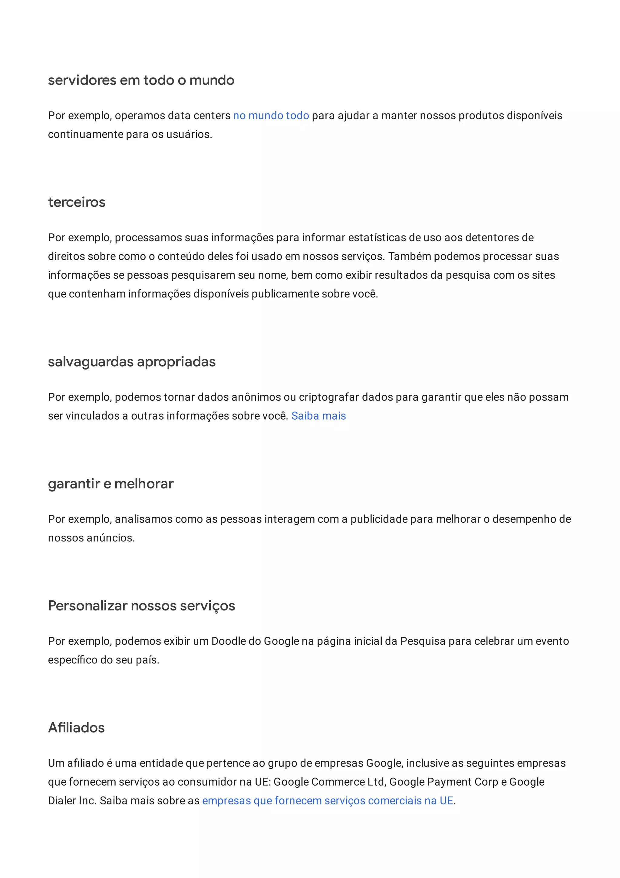 servidores em todo o mundo
Por exemplo, operamos data centers no mundo todo para ajudar a manter nossos produtos disponíveis
continuamente para os usuários.
terceiros
Por exemplo, processamos suas informações para informar estatísticas de uso aos detentores de
direitos sobre como o conteúdo deles foi usado em nossos serviços. Também podemos processar suas
informações se pessoas pesquisarem seu nome, bem como exibir resultados da pesquisa com os sites
que contenham informações disponíveis publicamente sobre você.
salvaguardas apropriadas
Por exemplo, podemos tornar dados anônimos ou criptografar dados para garantir que eles não possam
ser vinculados a outras informações sobre você. Saiba mais
garantir e melhorar
Por exemplo, analisamos como as pessoas interagem com a publicidade para melhorar o desempenho de
nossos anúncios.
Personalizar nossos serviços
Por exemplo, podemos exibir um Doodle do Google na página inicial da Pesquisa para celebrar um evento
especí co do seu país.
A liados
Um a liado é uma entidade que pertence ao grupo de empresas Google, inclusive as seguintes empresas
que fornecem serviços ao consumidor na UE: Google Commerce Ltd, Google Payment Corp e Google
Dialer Inc. Saiba mais sobre as empresas que fornecem serviços comerciais na UE.
 