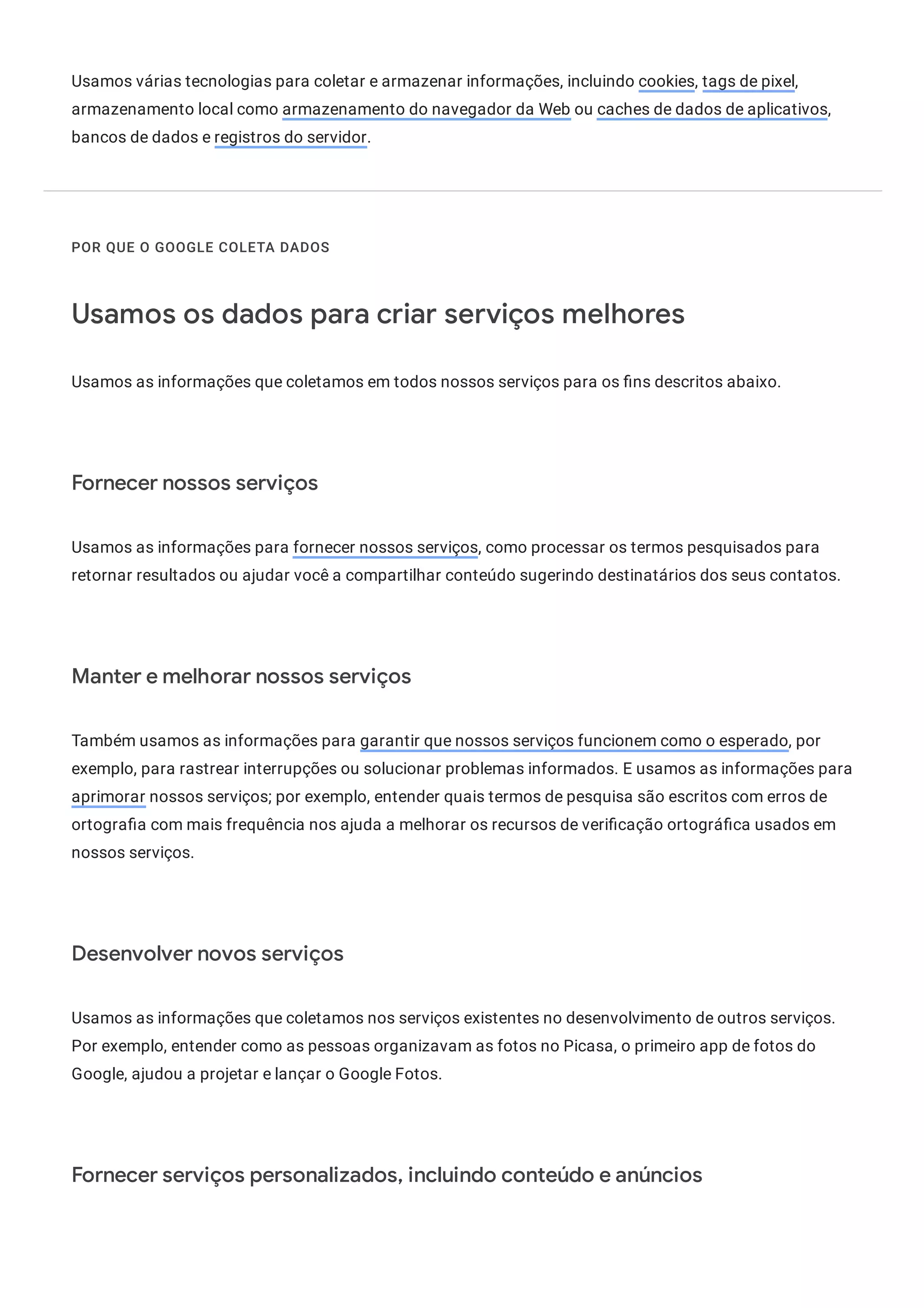 Usamos várias tecnologias para coletar e armazenar informações, incluindo cookies, tags de pixel,
armazenamento local como armazenamento do navegador da Web ou caches de dados de aplicativos,
bancos de dados e registros do servidor.
POR QUE O GOOGLE COLETA DADOS
Usamos os dados para criar serviços melhores
Usamos as informações que coletamos em todos nossos serviços para os ns descritos abaixo.
Fornecer nossos serviços
Usamos as informações para fornecer nossos serviços, como processar os termos pesquisados para
retornar resultados ou ajudar você a compartilhar conteúdo sugerindo destinatários dos seus contatos.
Manter e melhorar nossos serviços
Também usamos as informações para garantir que nossos serviços funcionem como o esperado, por
exemplo, para rastrear interrupções ou solucionar problemas informados. E usamos as informações para
aprimorar nossos serviços; por exemplo, entender quais termos de pesquisa são escritos com erros de
ortogra a com mais frequência nos ajuda a melhorar os recursos de veri cação ortográ ca usados em
nossos serviços.
Desenvolver novos serviços
Usamos as informações que coletamos nos serviços existentes no desenvolvimento de outros serviços.
Por exemplo, entender como as pessoas organizavam as fotos no Picasa, o primeiro app de fotos do
Google, ajudou a projetar e lançar o Google Fotos.
Fornecer serviços personalizados, incluindo conteúdo e anúncios
 