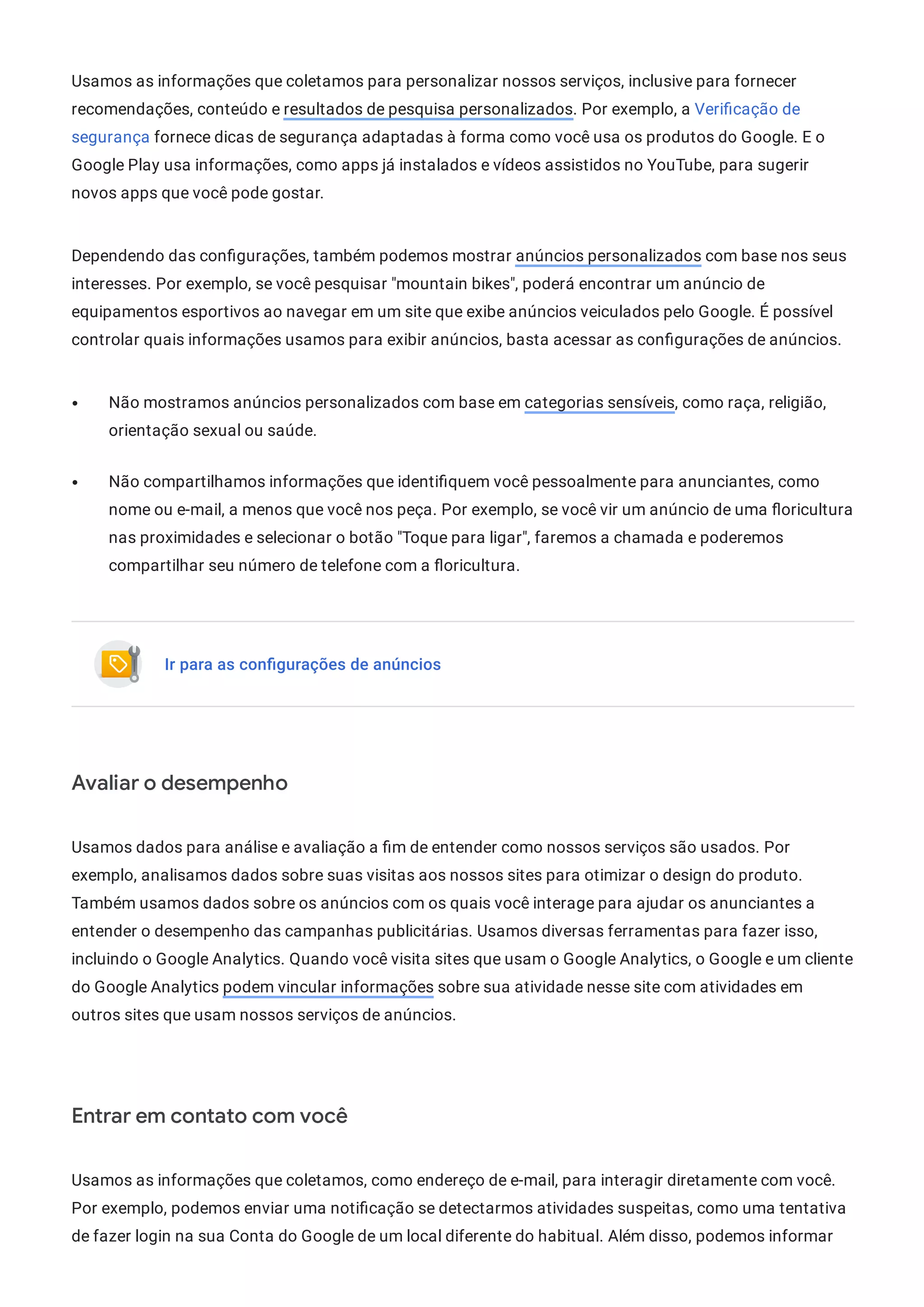 Usamos as informações que coletamos para personalizar nossos serviços, inclusive para fornecer
recomendações, conteúdo e resultados de pesquisa personalizados. Por exemplo, a Veri cação de
segurança fornece dicas de segurança adaptadas à forma como você usa os produtos do Google. E o
Google Play usa informações, como apps já instalados e vídeos assistidos no YouTube, para sugerir
novos apps que você pode gostar.
Dependendo das con gurações, também podemos mostrar anúncios personalizados com base nos seus
interesses. Por exemplo, se você pesquisar "mountain bikes", poderá encontrar um anúncio de
equipamentos esportivos ao navegar em um site que exibe anúncios veiculados pelo Google. É possível
controlar quais informações usamos para exibir anúncios, basta acessar as con gurações de anúncios.
Não mostramos anúncios personalizados com base em categorias sensíveis, como raça, religião,
orientação sexual ou saúde.
Não compartilhamos informações que identi quem você pessoalmente para anunciantes, como
nome ou e-mail, a menos que você nos peça. Por exemplo, se você vir um anúncio de uma oricultura
nas proximidades e selecionar o botão "Toque para ligar", faremos a chamada e poderemos
compartilhar seu número de telefone com a oricultura.
Ir para as conﬁgurações de anúncios
Avaliar o desempenho
Usamos dados para análise e avaliação a m de entender como nossos serviços são usados. Por
exemplo, analisamos dados sobre suas visitas aos nossos sites para otimizar o design do produto.
Também usamos dados sobre os anúncios com os quais você interage para ajudar os anunciantes a
entender o desempenho das campanhas publicitárias. Usamos diversas ferramentas para fazer isso,
incluindo o Google Analytics. Quando você visita sites que usam o Google Analytics, o Google e um cliente
do Google Analytics podem vincular informações sobre sua atividade nesse site com atividades em
outros sites que usam nossos serviços de anúncios.
Entrar em contato com você
Usamos as informações que coletamos, como endereço de e-mail, para interagir diretamente com você.
Por exemplo, podemos enviar uma noti cação se detectarmos atividades suspeitas, como uma tentativa
de fazer login na sua Conta do Google de um local diferente do habitual. Além disso, podemos informar
 