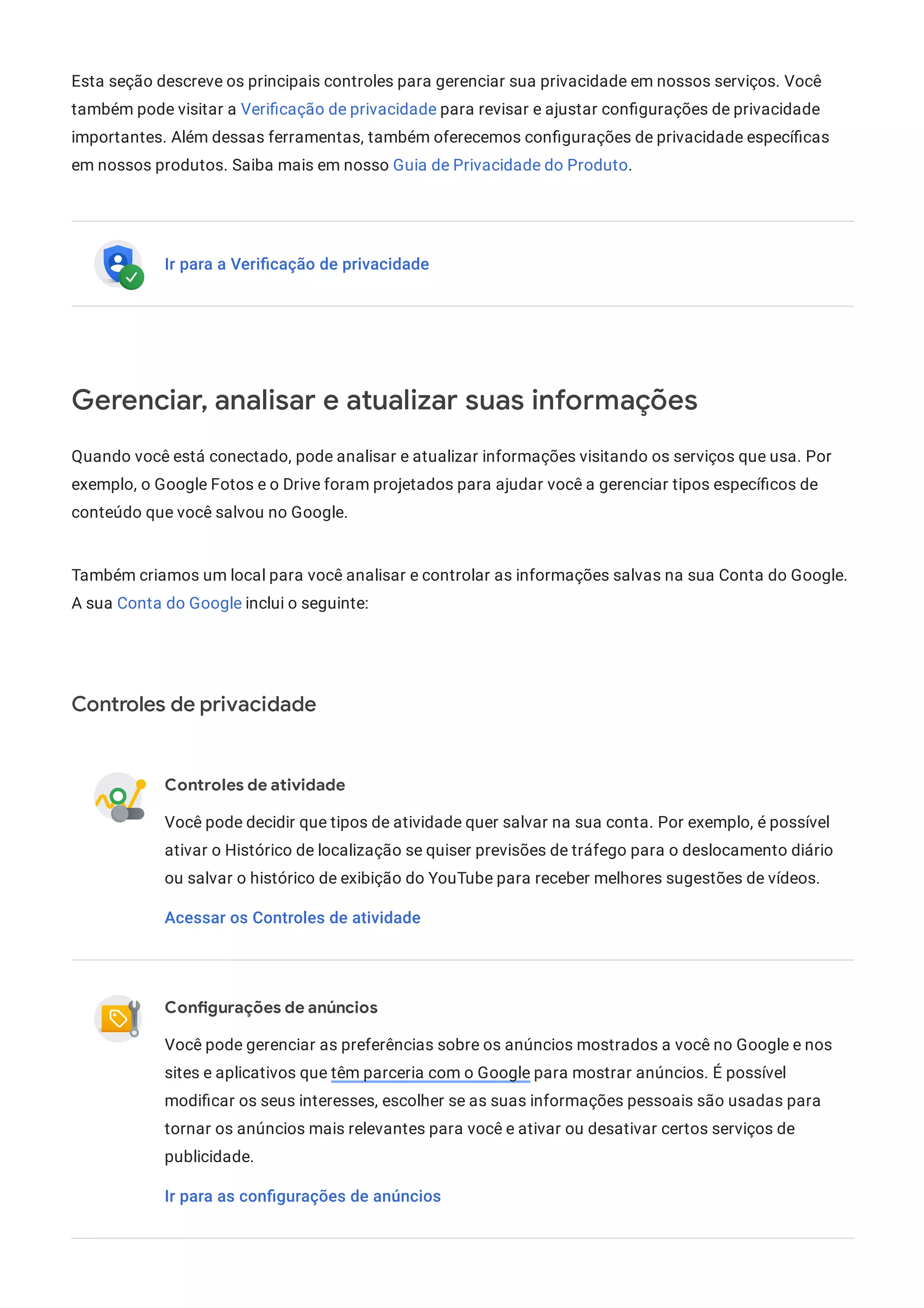 Esta seção descreve os principais controles para gerenciar sua privacidade em nossos serviços. Você
também pode visitar a Veri cação de privacidade para revisar e ajustar con gurações de privacidade
importantes. Além dessas ferramentas, também oferecemos con gurações de privacidade especí cas
em nossos produtos. Saiba mais em nosso Guia de Privacidade do Produto.
Ir para a Veriﬁcação de privacidade
Gerenciar, analisar e atualizar suas informações
Quando você está conectado, pode analisar e atualizar informações visitando os serviços que usa. Por
exemplo, o Google Fotos e o Drive foram projetados para ajudar você a gerenciar tipos especí cos de
conteúdo que você salvou no Google.
Também criamos um local para você analisar e controlar as informações salvas na sua Conta do Google.
A sua Conta do Google inclui o seguinte:
Controles de privacidade
Controles de atividade
Você pode decidir que tipos de atividade quer salvar na sua conta. Por exemplo, é possível
ativar o Histórico de localização se quiser previsões de tráfego para o deslocamento diário
ou salvar o histórico de exibição do YouTube para receber melhores sugestões de vídeos.
Acessar os Controles de atividade
Con gurações de anúncios
Você pode gerenciar as preferências sobre os anúncios mostrados a você no Google e nos
sites e aplicativos que têm parceria com o Google para mostrar anúncios. É possível
modi car os seus interesses, escolher se as suas informações pessoais são usadas para
tornar os anúncios mais relevantes para você e ativar ou desativar certos serviços de
publicidade.
Ir para as conﬁgurações de anúncios
 