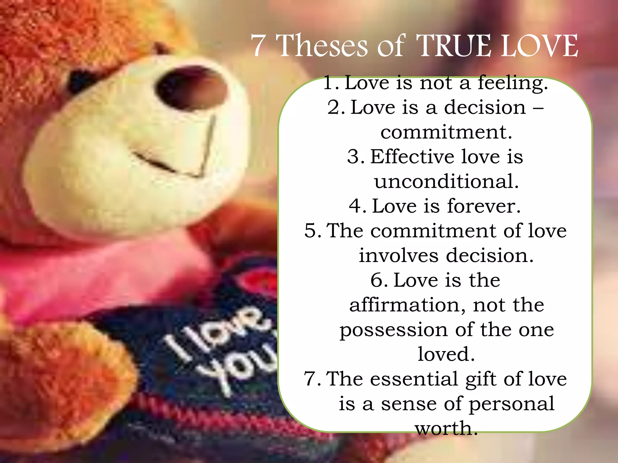7 Theses of TRUE LOVE
1. Love is not a feeling.
2. Love is a decision –
commitment.
3. Effective love is
unconditional.
4. Love is forever.
5. The commitment of love
involves decision.
6. Love is the
affirmation, not the
possession of the one
loved.
7. The essential gift of love
is a sense of personal
worth.

 
