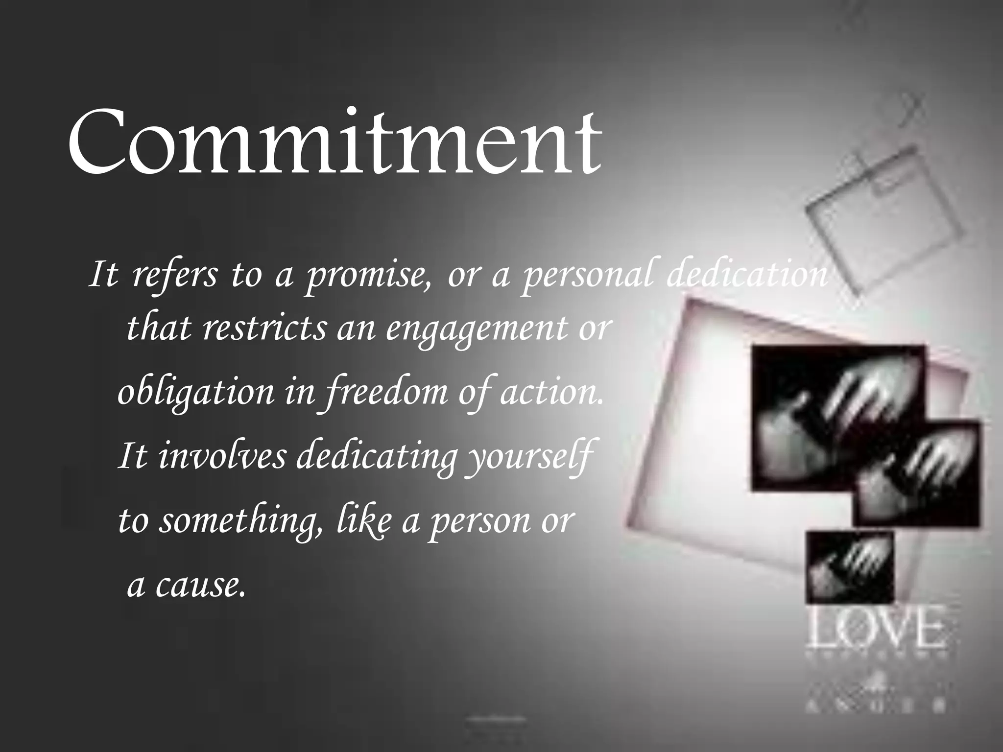 Commitment
It refers to a promise, or a personal dedication
that restricts an engagement or
obligation in freedom of action.
It involves dedicating yourself
to something, like a person or
a cause.

 