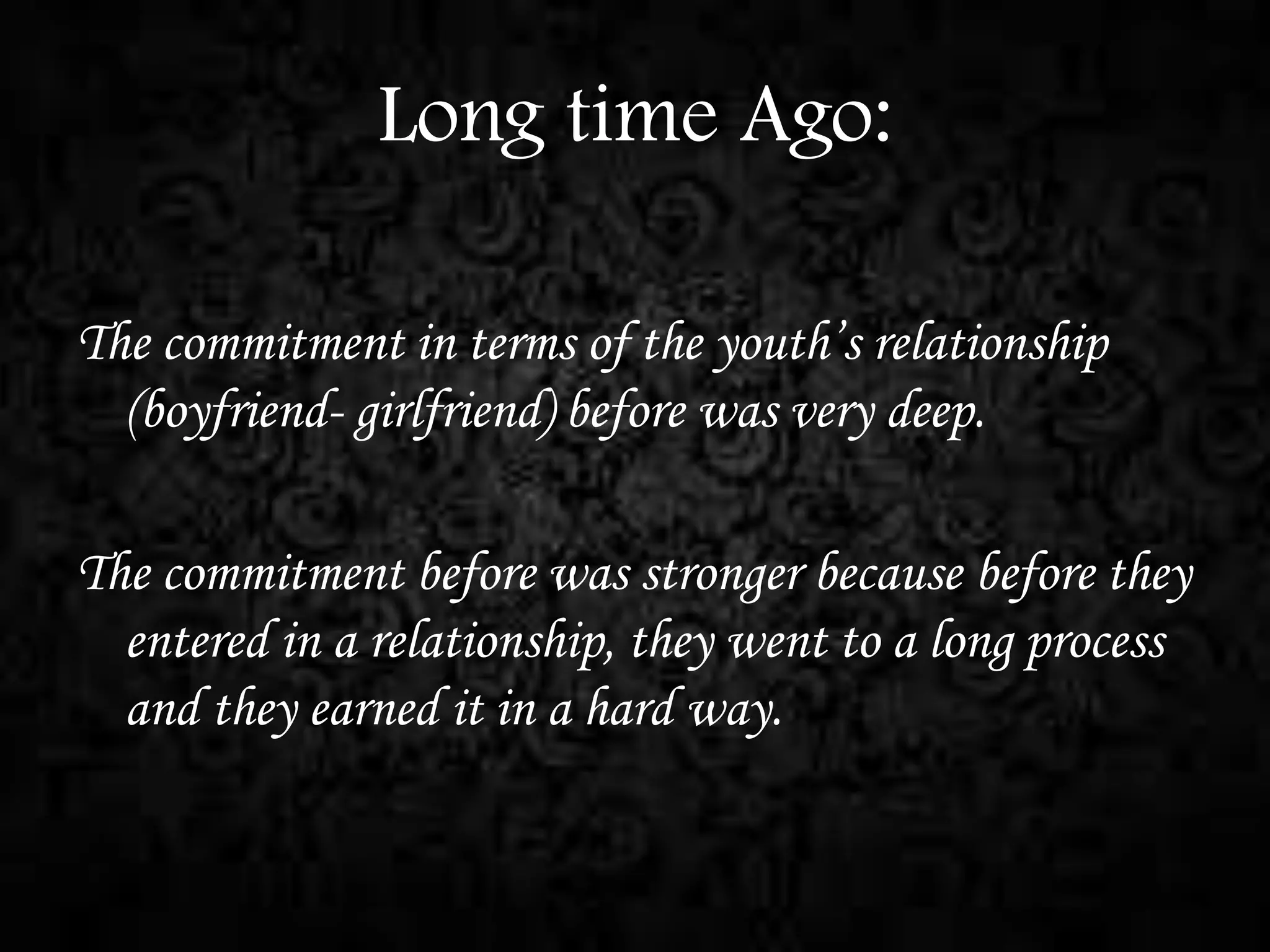 Long time Ago:
The commitment in terms of the youth’s relationship
(boyfriend- girlfriend) before was very deep.
The commitment before was stronger because before they
entered in a relationship, they went to a long process
and they earned it in a hard way.

 