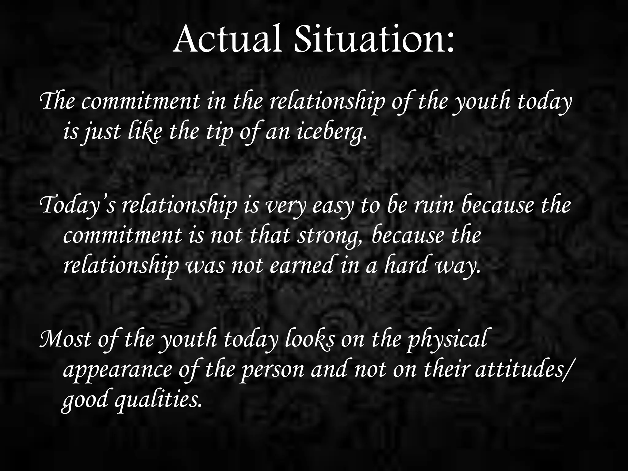 Actual Situation:
The commitment in the relationship of the youth today
is just like the tip of an iceberg.
Today’s relationship is very easy to be ruin because the
commitment is not that strong, because the
relationship was not earned in a hard way.
Most of the youth today looks on the physical
appearance of the person and not on their attitudes/
good qualities.

 
