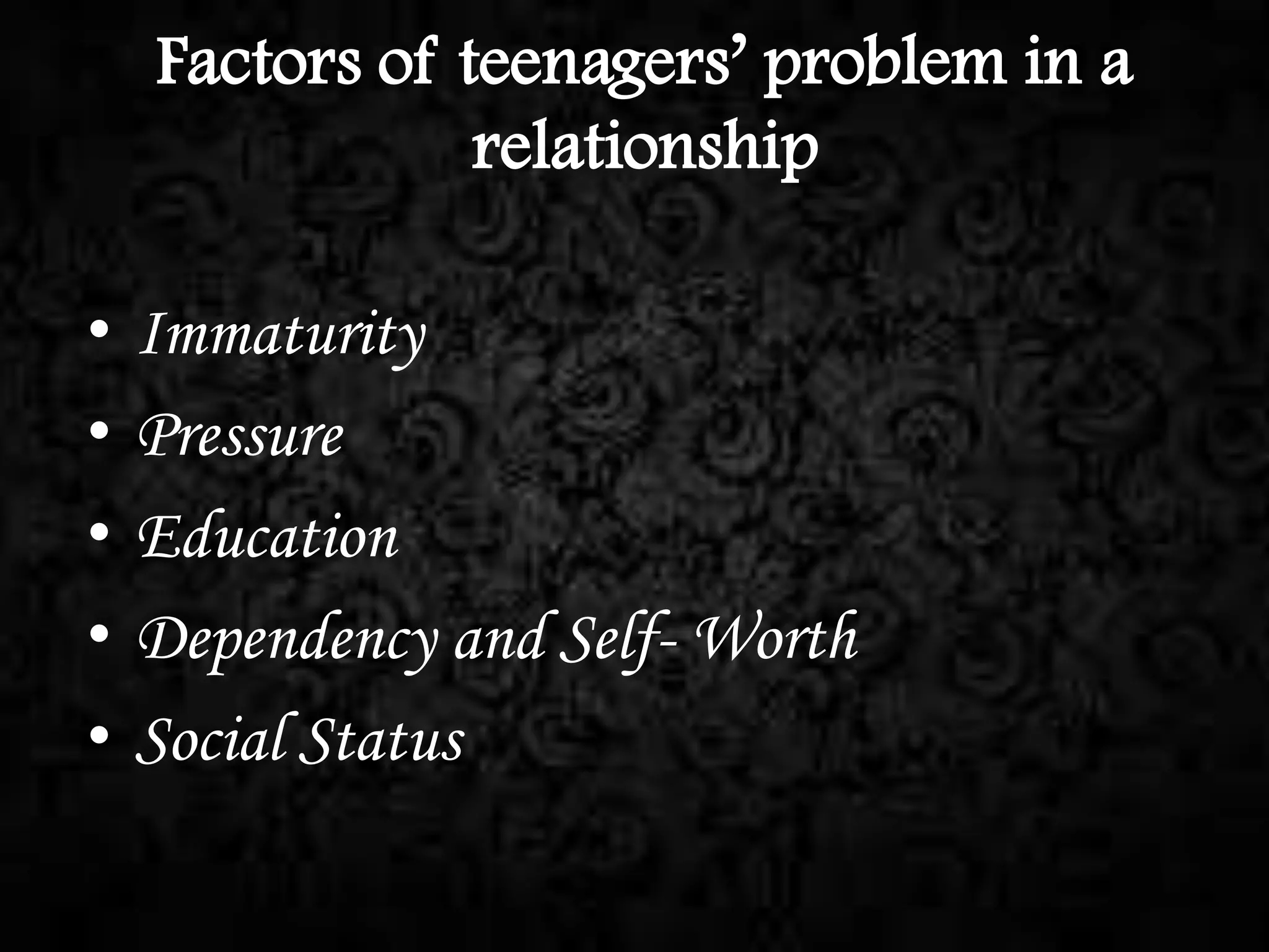 Factors of teenagers’ problem in a
relationship

•
•
•
•
•

Immaturity
Pressure
Education
Dependency and Self- Worth
Social Status

 