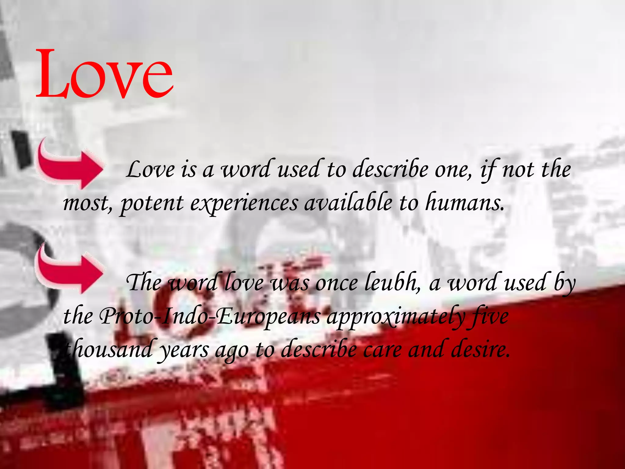 Love
Love is a word used to describe one, if not the
most, potent experiences available to humans.
The word love was once leubh, a word used by
the Proto-Indo-Europeans approximately five
thousand years ago to describe care and desire.

 