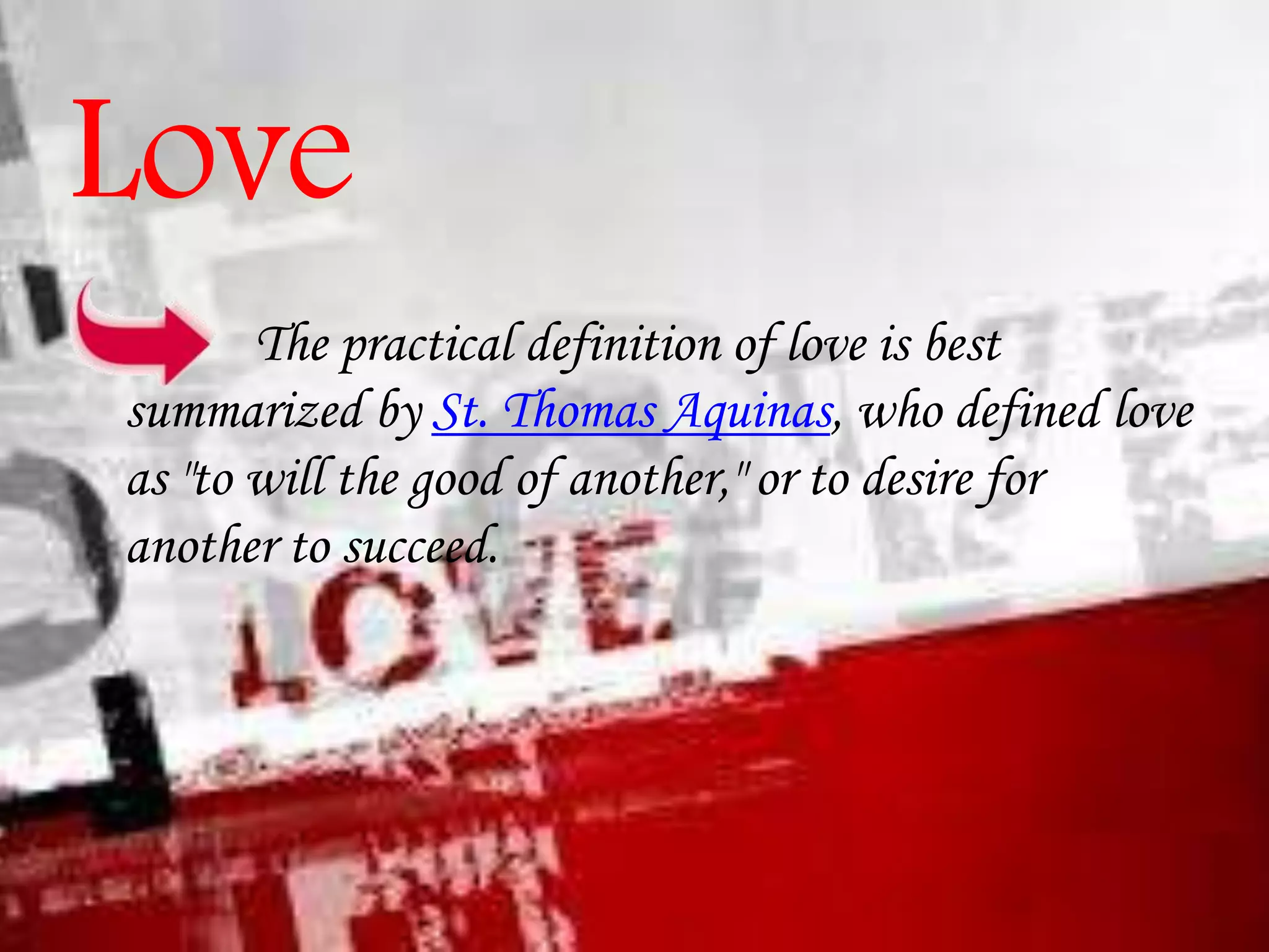 Love
The practical definition of love is best
summarized by St. Thomas Aquinas, who defined love
as "to will the good of another," or to desire for
another to succeed.

 