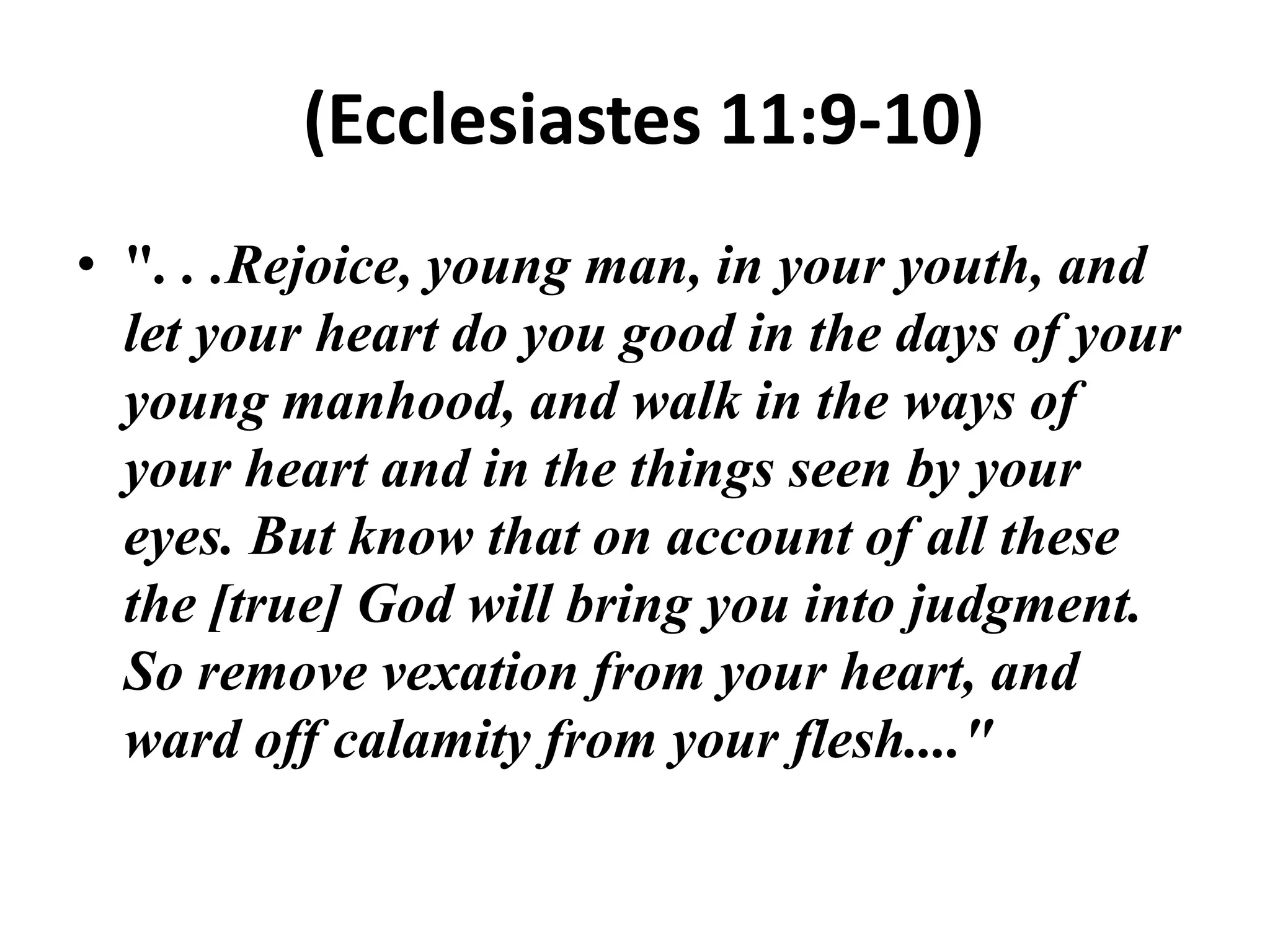 (Ecclesiastes 11:9-10)
• ". . .Rejoice, young man, in your youth, and
let your heart do you good in the days of your
young manhood, and walk in the ways of
your heart and in the things seen by your
eyes. But know that on account of all these
the [true] God will bring you into judgment.
So remove vexation from your heart, and
ward off calamity from your flesh...."

 