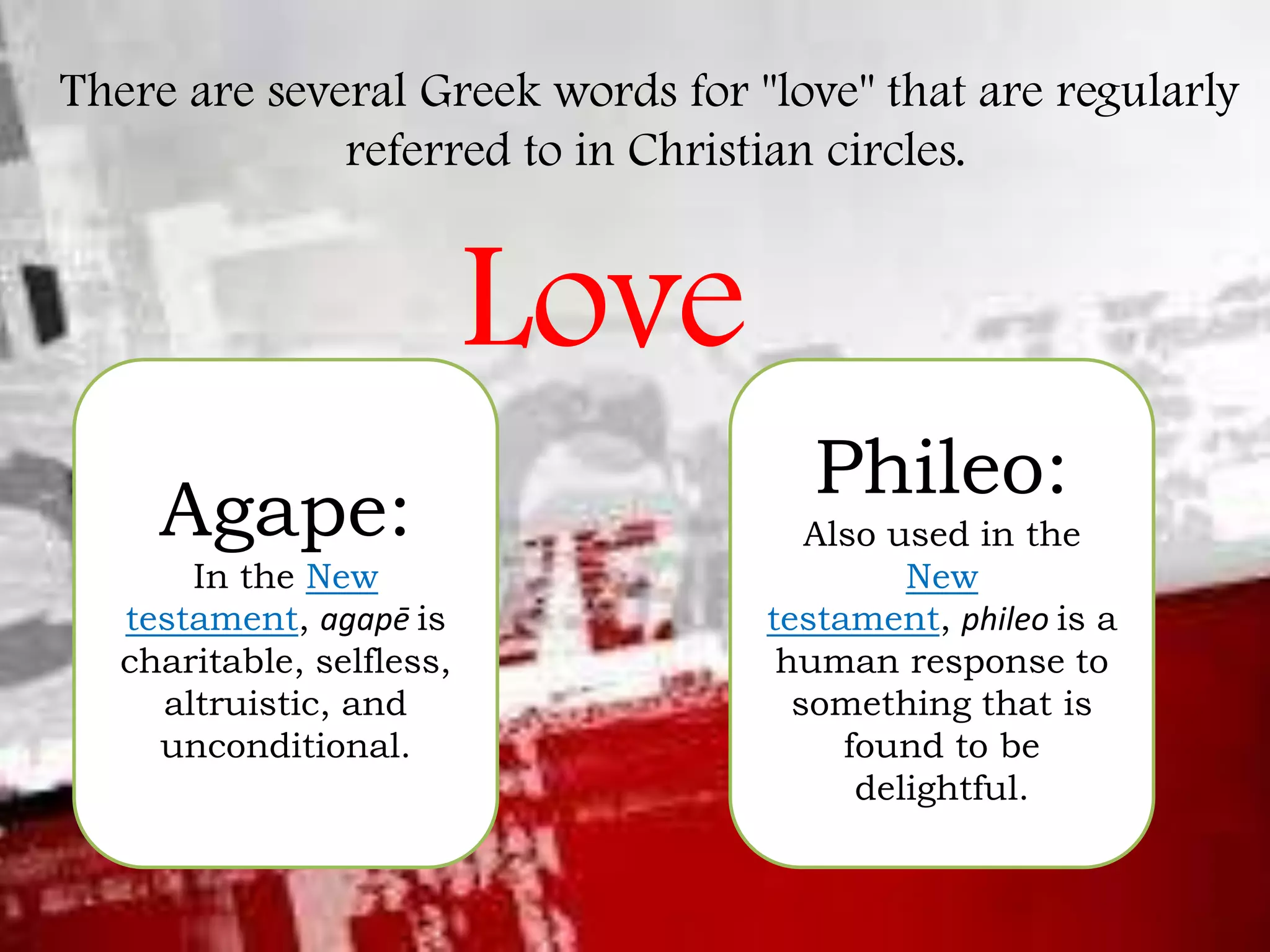 There are several Greek words for "love" that are regularly
referred to in Christian circles.

Love
Agape:
In the New
testament, agapē is
charitable, selfless,
altruistic, and
unconditional.

Phileo:
Also used in the
New
testament, phileo is a
human response to
something that is
found to be
delightful.

 