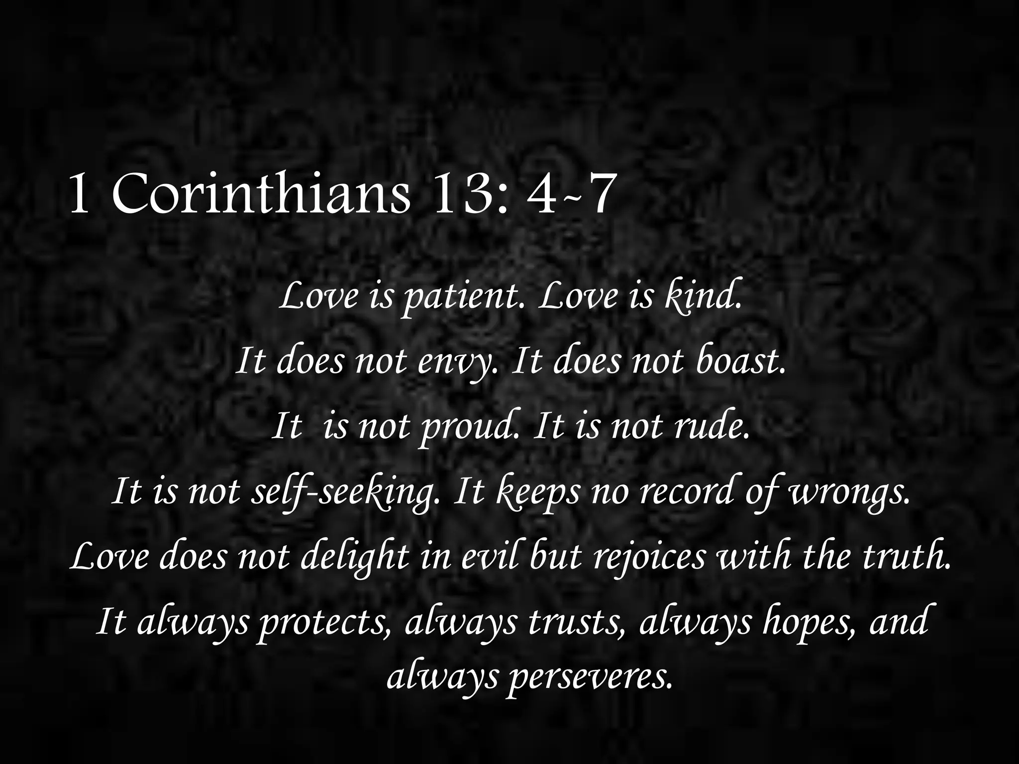 1 Corinthians 13: 4-7
Love is patient. Love is kind.
It does not envy. It does not boast.
It is not proud. It is not rude.
It is not self-seeking. It keeps no record of wrongs.
Love does not delight in evil but rejoices with the truth.
It always protects, always trusts, always hopes, and
always perseveres.

 