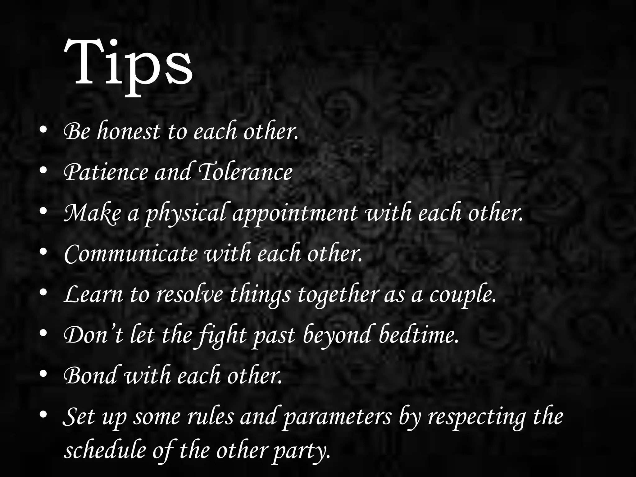 Tips
•
•
•
•
•
•
•
•

Be honest to each other.
Patience and Tolerance
Make a physical appointment with each other.
Communicate with each other.
Learn to resolve things together as a couple.
Don’t let the fight past beyond bedtime.
Bond with each other.
Set up some rules and parameters by respecting the
schedule of the other party.

 