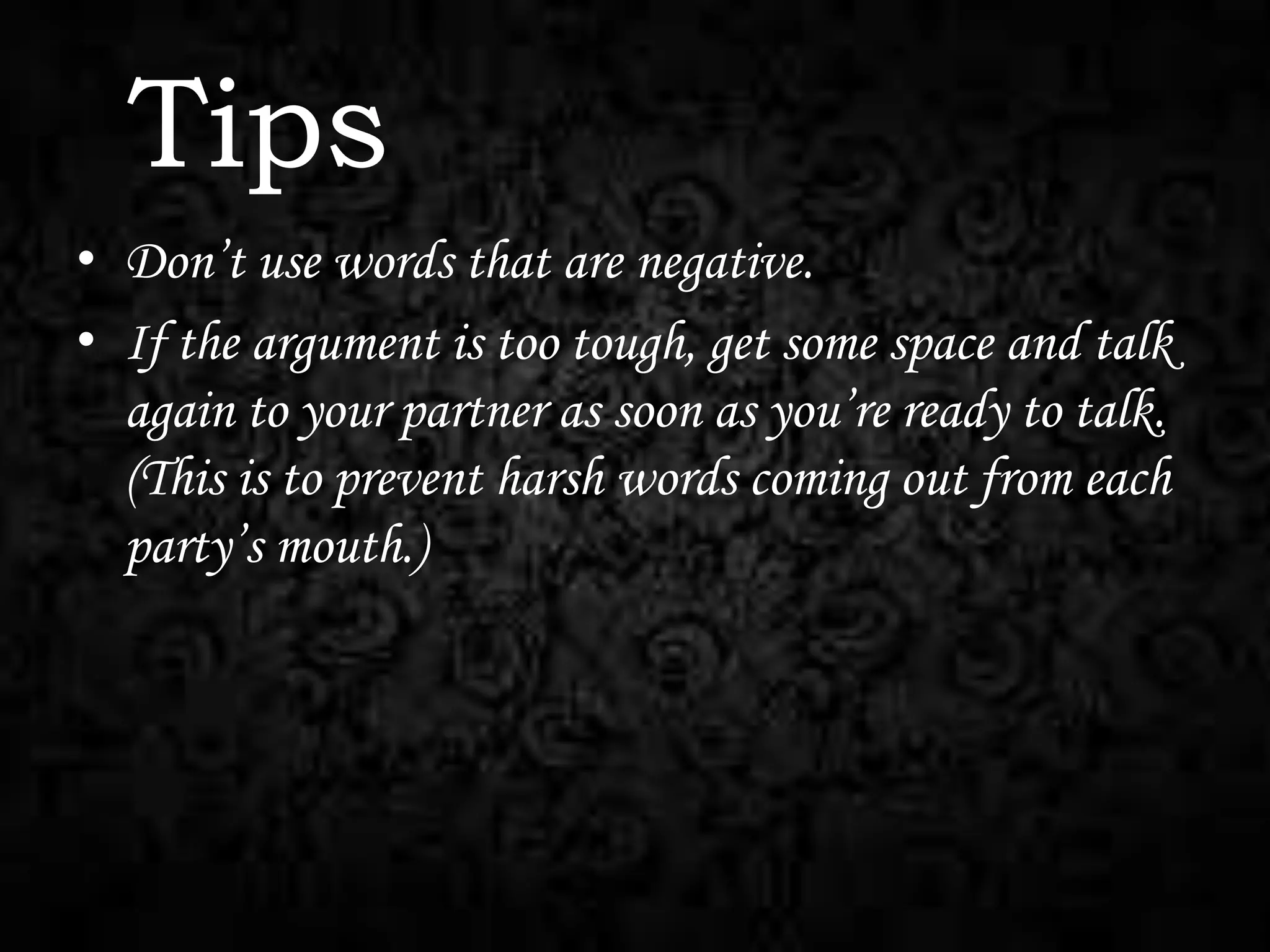 Tips
• Don’t use words that are negative.
• If the argument is too tough, get some space and talk
again to your partner as soon as you’re ready to talk.
(This is to prevent harsh words coming out from each
party’s mouth.)

 