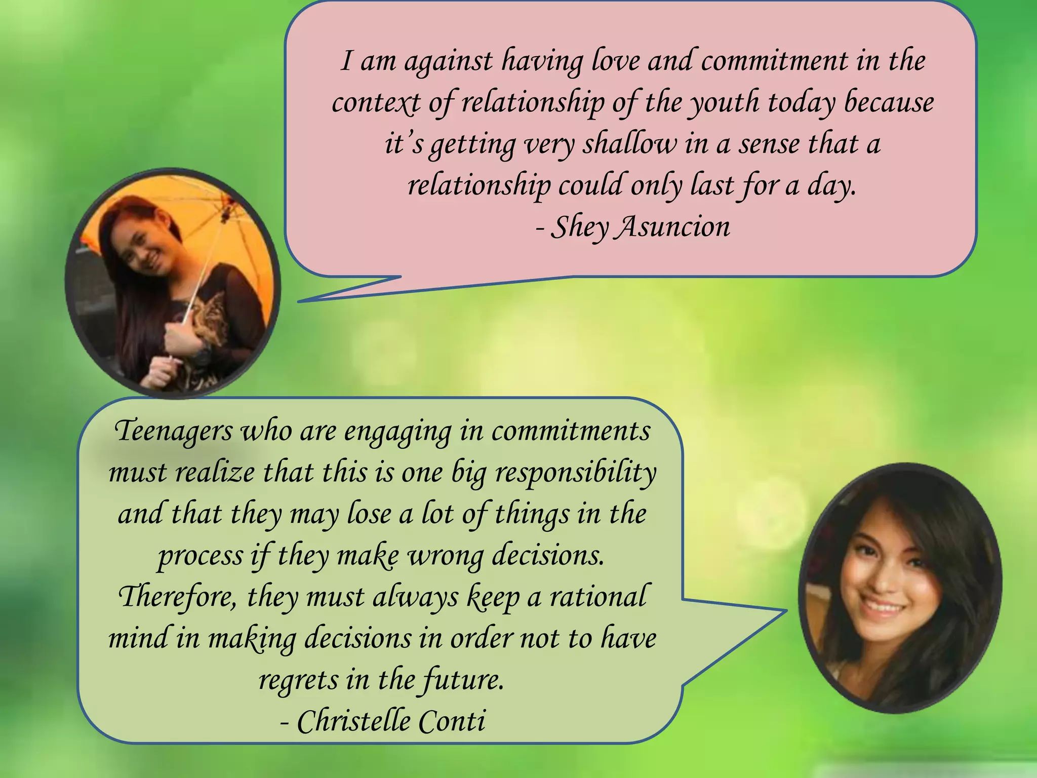 I am against having love and commitment in the
context of relationship of the youth today because
it’s getting very shallow in a sense that a
relationship could only last for a day.
- Shey Asuncion

Teenagers who are engaging in commitments
must realize that this is one big responsibility
and that they may lose a lot of things in the
process if they make wrong decisions.
Therefore, they must always keep a rational
mind in making decisions in order not to have
regrets in the future.
- Christelle Conti

 