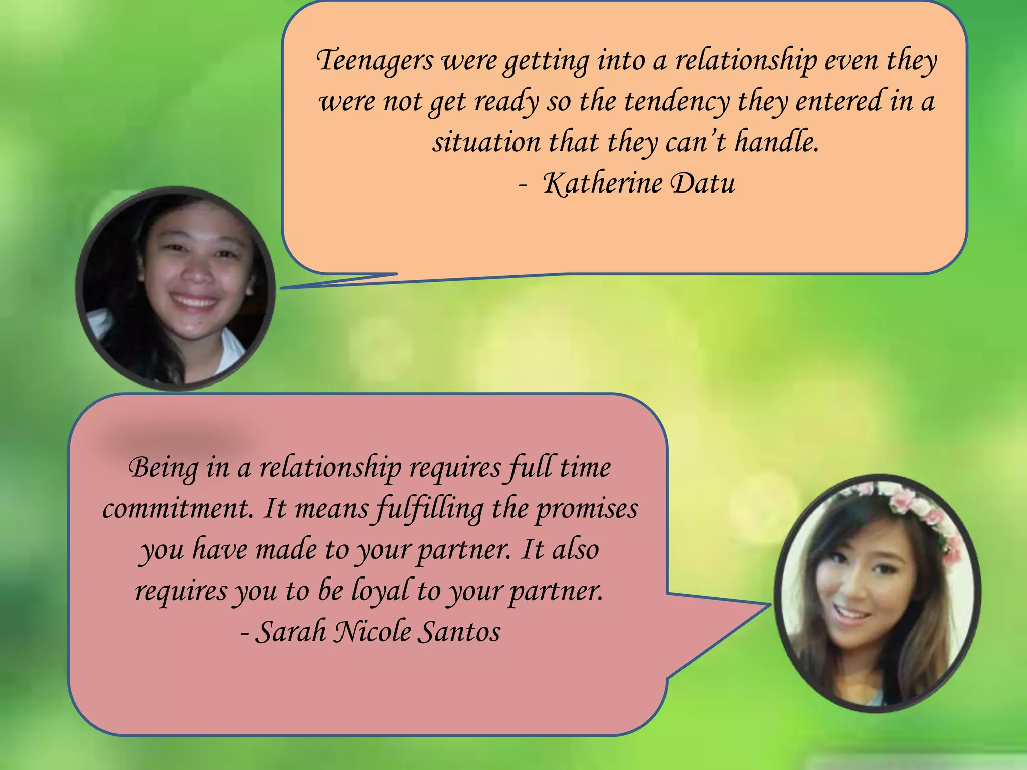 Teenagers were getting into a relationship even they
were not get ready so the tendency they entered in a
situation that they can’t handle.
- Katherine Datu

Being in a relationship requires full time
commitment. It means fulfilling the promises
you have made to your partner. It also
requires you to be loyal to your partner.
- Sarah Nicole Santos

 