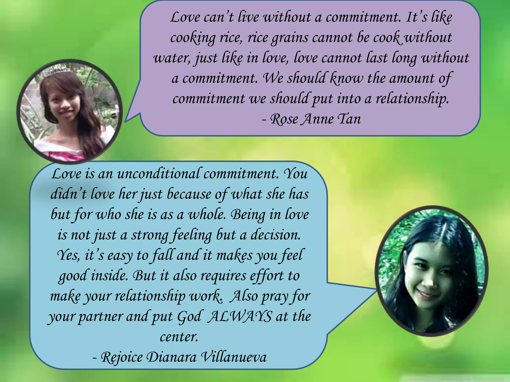 Love can’t live without a commitment. It’s like
cooking rice, rice grains cannot be cook without
water, just like in love, love cannot last long without
a commitment. We should know the amount of
commitment we should put into a relationship.
- Rose Anne Tan
Love is an unconditional commitment. You
didn’t love her just because of what she has
but for who she is as a whole. Being in love
is not just a strong feeling but a decision.
Yes, it’s easy to fall and it makes you feel
good inside. But it also requires effort to
make your relationship work. Also pray for
your partner and put God ALWAYS at the
center.
- Rejoice Dianara Villanueva

 