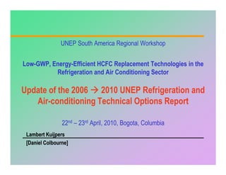 UNEP South America Regional Workshop


Low-
Low-GWP, Energy-Efficient HCFC Replacement Technologies in the
         Energy-
          Refrigeration and Air Conditioning Sector

Update of the 2006 2010 UNEP Refrigeration and
   Air-conditioning Technical Options Report
   Air-

                22nd – 23rd April, 2010, Bogota, Columbia
 Lambert Kuijpers
 [Daniel Colbourne]
 