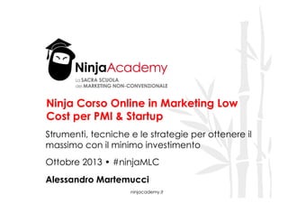 Ninja Corso Online in Marketing Low
Cost per PMI & Startup
Strumenti, tecniche e le strategie per ottenere il
massimo con il minimo investimento
Ottobre 2013 • #ninjaMLC
Alessandro Martemucci

!

ninjacademy.it

 