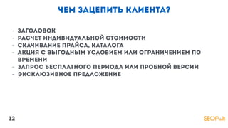 чем зацепить клиента?
- Заголовок
- расчет индивидуальной стоимости
- Скачивание прайса, каталога
- акция с выгодным условием или ограничением по
времени
- Запрос бесплатного периода или пробной версии
- эксклюзивное предложение
12
 