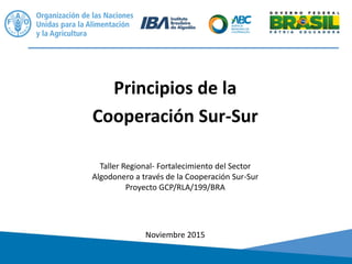 Principios de la
Cooperación Sur-Sur
Noviembre 2015
Taller Regional- Fortalecimiento del Sector
Algodonero a través de la Cooperación Sur-Sur
Proyecto GCP/RLA/199/BRA
 
