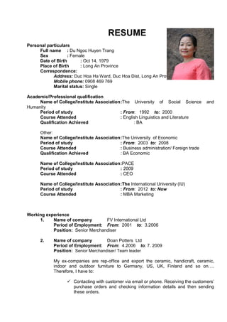 RESUME 
Personal particulars 
Full name : Du Ngoc Huyen Trang 
Sex : Female 
Date of Birth : Oct 14, 1979 
Place of Birth : Long An Province 
Correspondence: 
Address: Duc Hoa Ha Ward, Duc Hoa Dist, Long An Province. 
Mobile phone: 0908 469 769 
Marital status: Single 
Academic/Professional qualification 
Name of College/Institute Association :The University of Social Science and 
Humanity 
Period of study : From: 1992 to: 2000 
Course Attended : English Linguistics and Literature 
Qualification Achieved : BA 
Other: 
Name of College/Institute Association :The University of Economic 
Period of study : From: 2003 to: 2008 
Course Attended : Business administration/ Foreign trade 
Qualification Achieved : BA Economic 
Name of College/Institute Association :PACE 
Period of study : 2009 
Course Attended : CEO 
Name of College/Institute Association :The International University (IU) 
Period of study : From: 2012 to: Now 
Course Attended : MBA Marketing 
Working experience 
1. Name of company FV International Ltd 
Period of Employment: From: 2001 to: 3.2006 
Position: Senior Merchandiser 
2. Name of company Doan Potters Ltd 
Period of Employment: From: 4.2006 to: 7. 2009 
Position: Senior Merchandiser/ Team leader 
My ex-companies are rep-office and export the ceramic, handicraft, ceramic, 
indoor and outdoor furniture to Germany, US, UK, Finland and so on…. 
Therefore, I have to: 
ü Contacting with customer via email or phone. Receiving the customers’ 
purchase orders and checking information details and then sending 
these orders. 
 