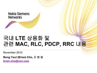 국내 LTE 상용화 및
관련 MAC, RLC, PDCP, RRC 내용
November 2012
Bong Youl (Brian) Cho, 조 봉 열
brian.cho@nsn.com
 