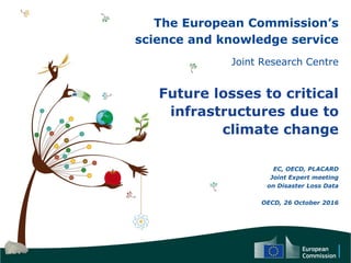 The European Commission’s
science and knowledge service
Joint Research Centre
Future losses to critical
infrastructures due to
climate change
EC, OECD, PLACARD
Joint Expert meeting
on Disaster Loss Data
OECD, 26 October 2016
 