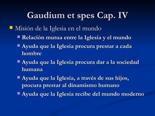 Gaudium et spes Cap.  IV Misión de la Iglesia en el mundo Relación mutua entre la Iglesia y el mundo   Ayuda que la Iglesia procura prestar a cada hombre   Ayuda que la Iglesia procura dar a la sociedad humana   Ayuda que la Iglesia, a través de sus hijos, procura prestar al dinamismo humano   Ayuda que la Iglesia recibe del mundo moderno   