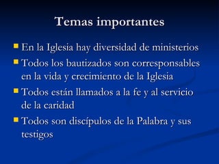 Temas importantes En la Iglesia hay diversidad de ministerios Todos los bautizados son corresponsables en la vida y crecimiento de la Iglesia Todos están llamados a la fe y al servicio de la caridad Todos son discípulos de la Palabra y sus testigos 