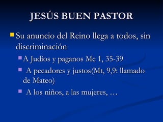 JESÚS BUEN PASTOR Su anuncio del Reino llega a todos, sin discriminación A Judíos y paganos Mc 1, 35-39 A pecadores y justos (Mt, 9,9: llamado de Mateo) A los niños, a las mujeres, … 