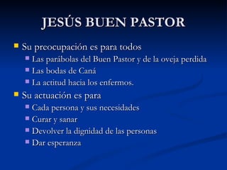 JESÚS BUEN PASTOR Su preocupación es para todos Las parábolas del Buen Pastor y de la oveja perdida Las bodas de Caná La actitud hacia los enfermos. Su actuación es para  Cada persona y sus necesidades Curar y sanar Devolver la dignidad de las personas Dar esperanza 