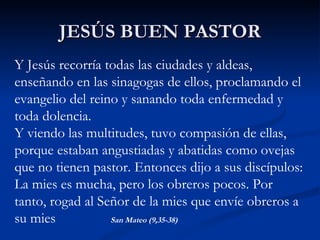 JESÚS BUEN PASTOR Y Jesús recorría todas las ciudades y aldeas, enseñando en las sinagogas de ellos, proclamando el evangelio del reino y sanando toda enfermedad y toda dolencia. Y viendo las multitudes, tuvo compasión de ellas, porque estaban angustiadas y abatidas como ovejas que no tienen pastor. Entonces dijo a sus discípulos: La mies es mucha, pero los obreros pocos. Por tanto, rogad al Señor de la mies que envíe obreros a su mies  San Mateo (9,35-38) 