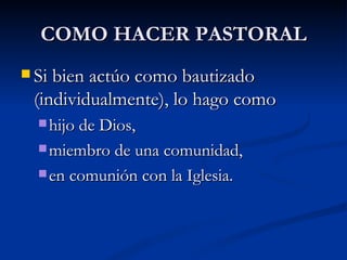 COMO HACER PASTORAL Si bien actúo como bautizado (individualmente), lo hago como  hijo de Dios,  miembro de una comunidad, en comunión con la Iglesia. 