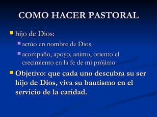 COMO HACER PASTORAL hijo de Dios:  actúo en nombre de Dios  acompaño, apoyo, animo, oriento el crecimiento en la fe de mi prójimo Objetivo: que cada uno descubra su ser hijo de Dios, viva su bautismo en el servicio de la caridad. 